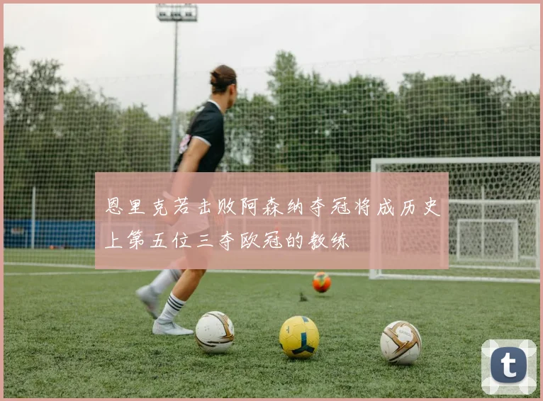 恩里克若击败阿森纳夺冠将成历史上第五位三夺欧冠的教练