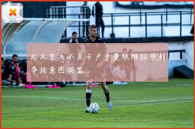 尤文坚决不卖卡卢卢曼联维拉热刺争抢意图明显
