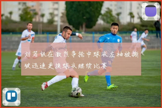 刘若钒在激烈争抢中球衣左袖被撕破迅速更换球衣继续比赛