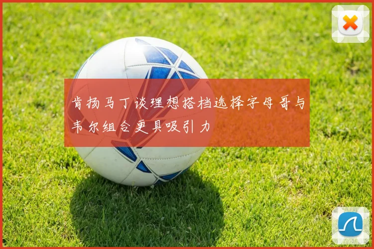 肯扬马丁谈理想搭档选择字母哥与韦尔组合更具吸引力