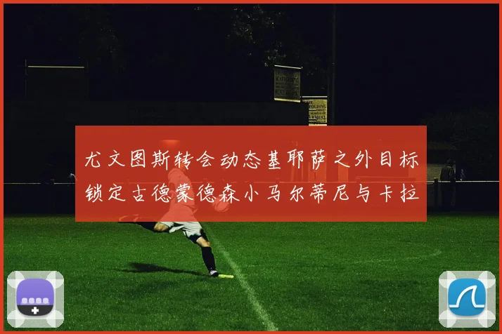 尤文图斯转会动态基耶萨之外目标锁定古德蒙德森小马尔蒂尼与卡拉斯科