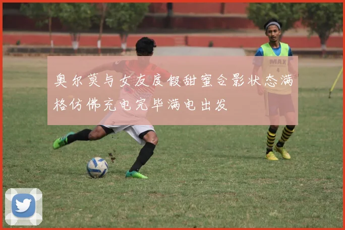 奥尔莫与女友度假甜蜜合影状态满格仿佛充电完毕满电出发