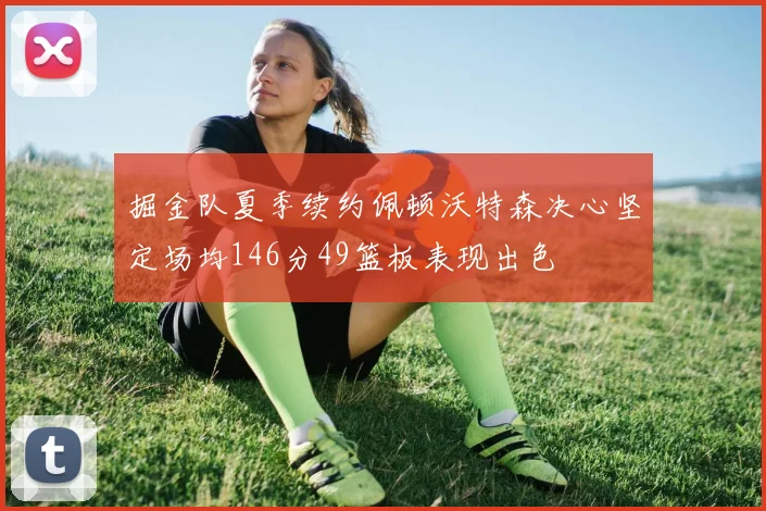 掘金队夏季续约佩顿沃特森决心坚定场均146分49篮板表现出色