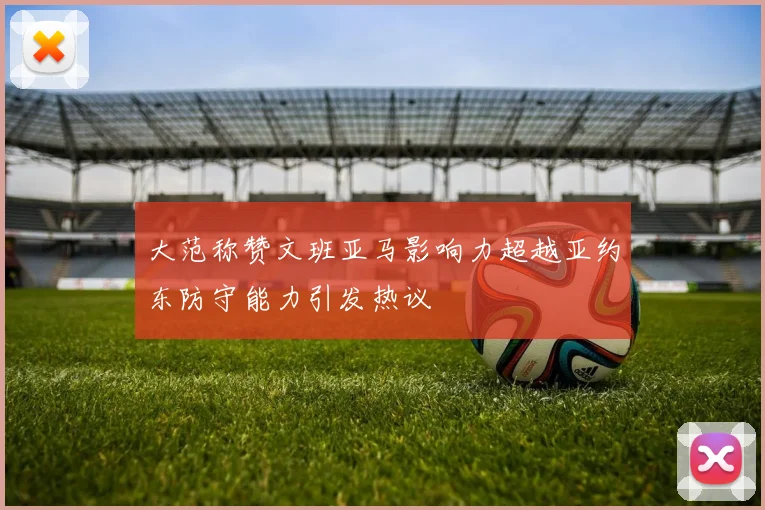大范称赞文班亚马影响力超越亚约东防守能力引发热议