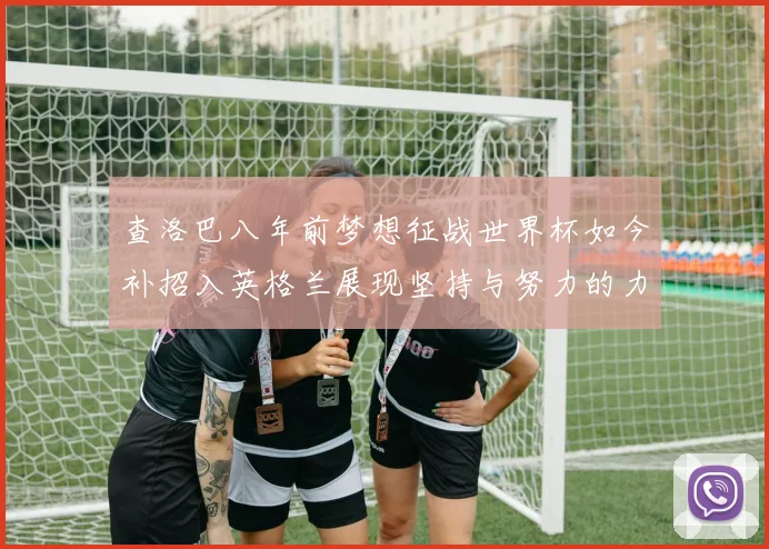 查洛巴八年前梦想征战世界杯如今补招入英格兰展现坚持与努力的力量