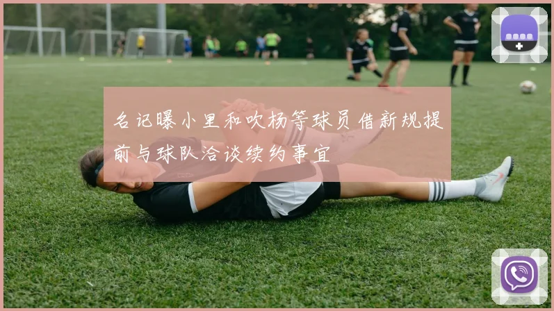 名记曝小里和吹杨等球员借新规提前与球队洽谈续约事宜