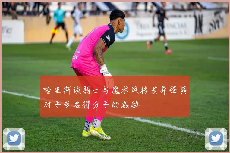 哈里斯谈骑士与魔术风格差异强调对手多名得分手的威胁