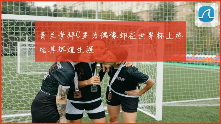 费兰崇拜C罗为偶像却在世界杯上终结其辉煌生涯