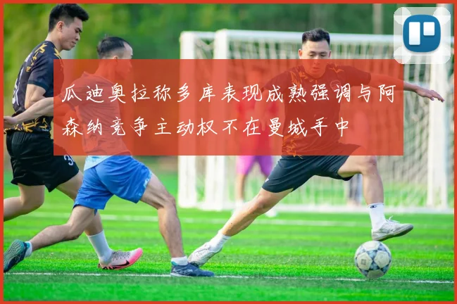 瓜迪奥拉称多库表现成熟强调与阿森纳竞争主动权不在曼城手中