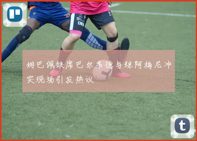 姆巴佩缺席巴尔韦德与琼阿梅尼冲突现场引发热议