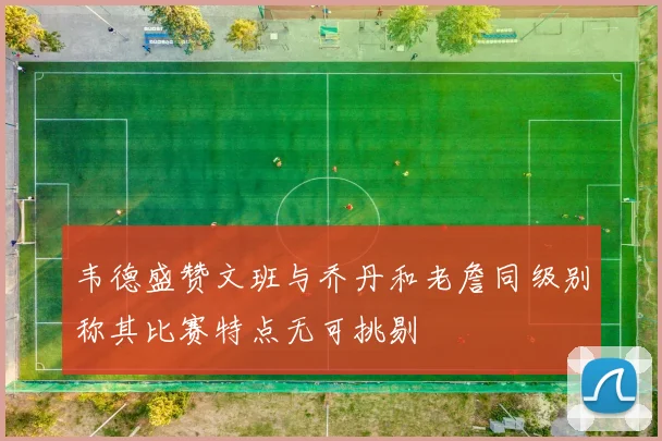 韦德盛赞文班与乔丹和老詹同级别称其比赛特点无可挑剔