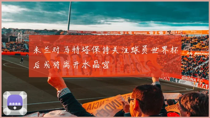 米兰对马特塔保持关注球员世界杯后或将离开水晶宫