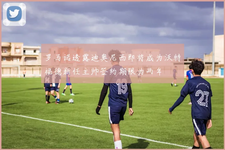 罗马诺透露迪奥尼西即将成为沃特福德新任主帅签约期限为两年