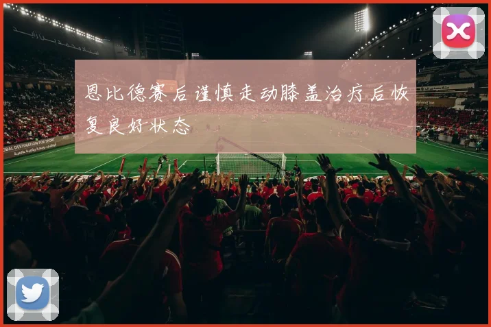 恩比德赛后谨慎走动膝盖治疗后恢复良好状态