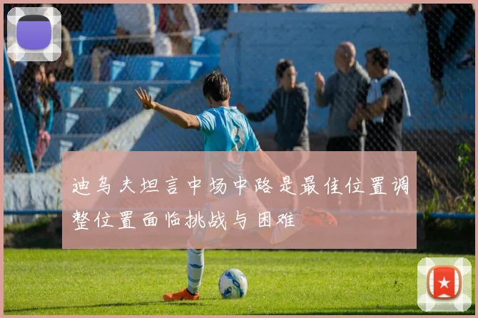 迪乌夫坦言中场中路是最佳位置调整位置面临挑战与困难